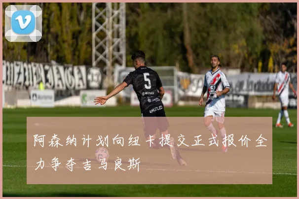 阿森纳计划向纽卡提交正式报价全力争夺吉马良斯