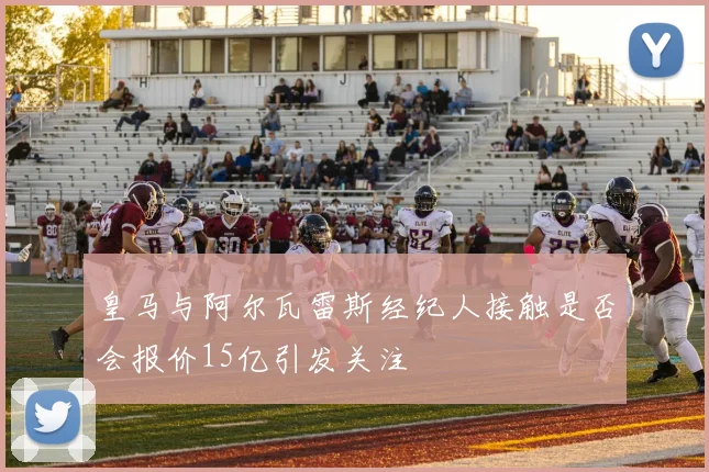 皇马与阿尔瓦雷斯经纪人接触是否会报价15亿引发关注