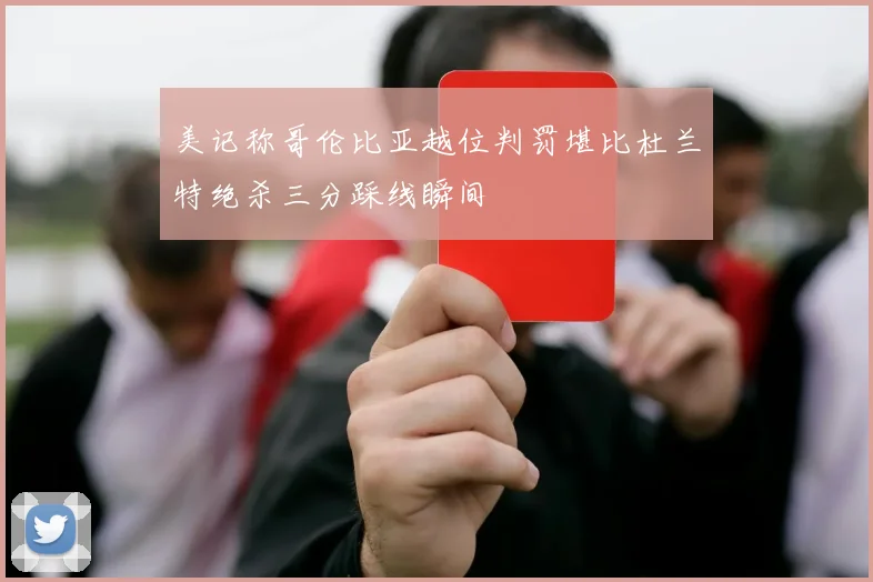 美记称哥伦比亚越位判罚堪比杜兰特绝杀三分踩线瞬间