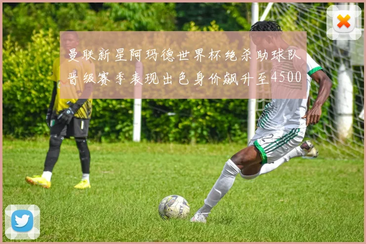 曼联新星阿玛德世界杯绝杀助球队晋级赛季表现出色身价飙升至4500万欧