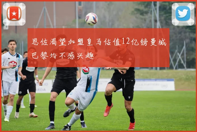 恩佐渴望加盟皇马估值12亿镑曼城巴黎均不感兴趣