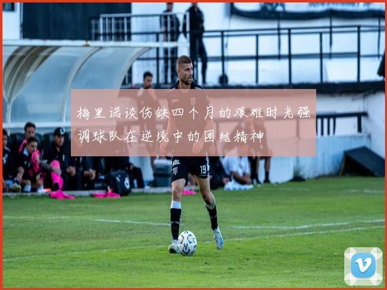 梅里诺谈伤缺四个月的艰难时光强调球队在逆境中的团结精神