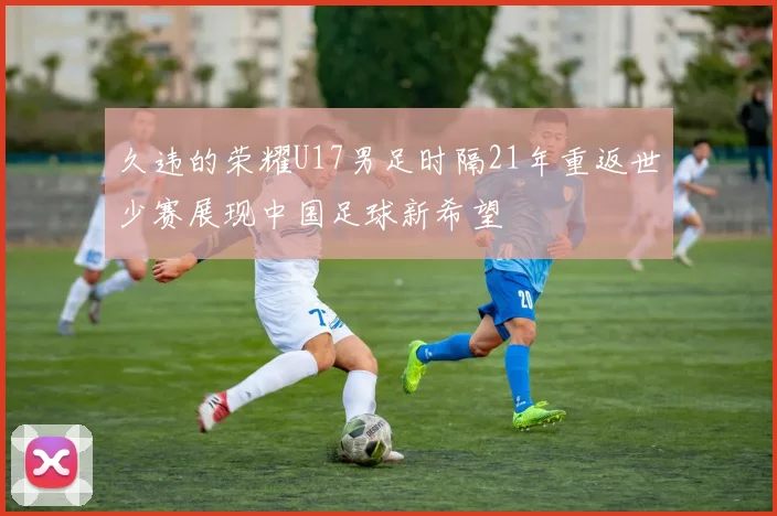 久违的荣耀U17男足时隔21年重返世少赛展现中国足球新希望