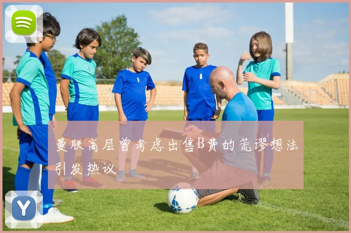 曼联高层曾考虑出售B费的荒谬想法引发热议