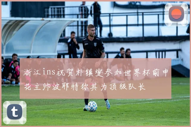 浙江ins祝贺朴镇燮参加世界杯前申花主帅波耶特称其为顶级队长