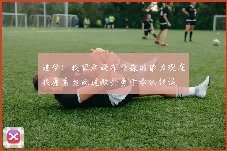 追梦：我曾质疑布伦森的能力现在我愿意为此道歉并勇于承认错误
